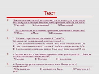 Тест
 Для изготовления спиралей электрических плиток используют проводники с
большим удельным сопротивлением. Какой проводник пригоден для этого?
А) Медный. Б) Алюминиевый. В) Никелиновый.
 2. Из каких веществ изготавливают проводники, применяемые на практике?
А) Эбонит. Б) Медь. В) Константан.
 3. Удельное сопротивление константана 0,5 Ом мм2/м.
Это значит, что константановый проводник длиной …
А) 0,5 м и площадью поперечного сечения 1 мм2 имеет сопротивление 1 Ом.
Б) 1 м и площадью поперечного сечения 0,5 мм2 имеет сопротивление 1 Ом.
В) 1 м и площадью поперечного сечения 1 мм2 имеет сопротивление 0,5 Ом.
 4. Медная, железная и никелиновая проволоки имеют равные размеры. Какая их
них имеет наименьшее сопротивление?
А) Медная. Б) Железная. В) Никелиновая.
 6. Проволоку разрезали пополам и сложили вдвое. Изменится ли её
сопротивление?
А) Не изменится. Б) Уменьшится в 4 раза. В) Увеличится в 4
раза.
 