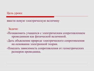 Цель урока:
ввести новую электрическую величину
Задачи:
-Познакомить учащихся с электрическим сопротивлением
проводников как физической величиной.
-Дать объяснение природе электрического сопротивления
на основании электронной теории.
-Показать зависимость сопротивления от геометрических
размеров проводника.
 