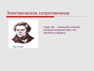 Электрическое сопротивление
Георг Ом – немецкий учёный,
который впервые ввёл это
понятие в физику.
 