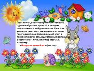 -Физ. досуги , на которых родители совместно
с детьми обучаются приемам и методам
двигательно-игровой деятельности. Родители,
участвуя в таких занятиях, получают не только
практический, но и эмоциональный опыт, а
также включается самый действенный фактор
в воспитании – личный пример взрослых.
Например…
«Прогулка в зимний лес»-физ. досуг
 
