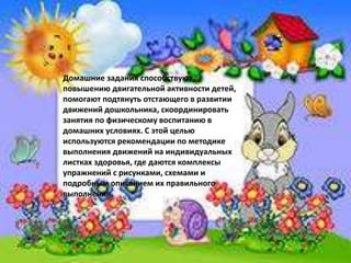 Домашние задания способствуют
повышению двигательной активности детей,
помогают подтянуть отстающего в развитии
движений дошкольника, скоординировать
занятия по физическому воспитанию в
домашних условиях. С этой целью
используются рекомендации по методике
выполнения движений на индивидуальных
листках здоровья, где даются комплексы
упражнений с рисунками, схемами и
подробным описанием их правильного
выполнения.
 