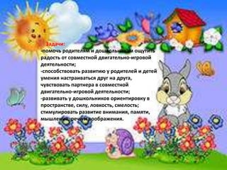 Задачи:
-помочь родителям и дошкольникам ощутить
радость от совместной двигательно-игровой
деятельности;
-способствовать развитию у родителей и детей
умения настраиваться друг на друга,
чувствовать партнера в совместной
двигательно-игровой деятельности;
-развивать у дошкольников ориентировку в
пространстве, силу, ловкость, смелость;
стимулировать развитие внимания, памяти,
мышления, речи и воображения.
 