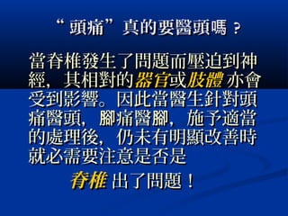 ““ 頭痛”真的要醫頭嗎頭痛”真的要醫頭嗎 ??
當脊椎發生了問題而壓迫到神當脊椎發生了問題而壓迫到神
經，其相對的經，其相對的器官器官或或肢體肢體 亦會亦會
受到影響。因此當醫生針對頭受到影響。因此當醫生針對頭
痛醫頭， 痛醫 ，施予適當腳 腳痛醫頭， 痛醫 ，施予適當腳 腳
的處理後，仍未有明顯改善時的處理後，仍未有明顯改善時
就必需要注意是否是就必需要注意是否是
脊椎脊椎 出了問題！出了問題！
 
