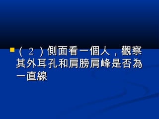 （（ 22 ）側面看一個人，觀察）側面看一個人，觀察
其外耳孔和肩膀肩峰是否為其外耳孔和肩膀肩峰是否為
一直線一直線
 