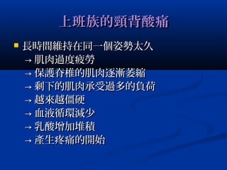 上班族的頸背酸痛上班族的頸背酸痛
 長時間維持在同一個姿勢太久長時間維持在同一個姿勢太久
→→ 肌肉過度疲勞肌肉過度疲勞
→→ 保護脊椎的肌肉逐漸萎縮保護脊椎的肌肉逐漸萎縮
→→ 剩下的肌肉承受過多的負荷剩下的肌肉承受過多的負荷
→→ 越來越僵硬越來越僵硬
→→ 血液循環減少血液循環減少
→→ 乳酸增加堆積乳酸增加堆積
→→ 產生疼痛的開始產生疼痛的開始
 