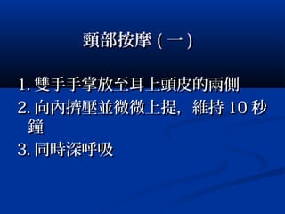 頸部按摩頸部按摩 (( 一一 ))
1.1. 雙手手掌放至耳上頭皮的兩側雙手手掌放至耳上頭皮的兩側
2.2. 向內擠壓並微微上提，維持向內擠壓並微微上提，維持 1010 秒秒
鐘鐘
3.3. 同時深呼吸同時深呼吸
 
