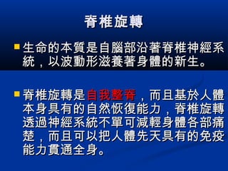 脊椎旋轉脊椎旋轉
 生命的本質是自腦部沿著脊椎神經系生命的本質是自腦部沿著脊椎神經系
統，以波動形滋養著身體的新生。統，以波動形滋養著身體的新生。
 脊椎旋轉是脊椎旋轉是自我整脊自我整脊，而且基於人體，而且基於人體
本身具有的自然恢復能力，脊椎旋轉本身具有的自然恢復能力，脊椎旋轉
透過神經系統不單可減輕身體各部痛透過神經系統不單可減輕身體各部痛
楚，而且可以把人體先天具有的免疫楚，而且可以把人體先天具有的免疫
能力貫通全身。能力貫通全身。
 