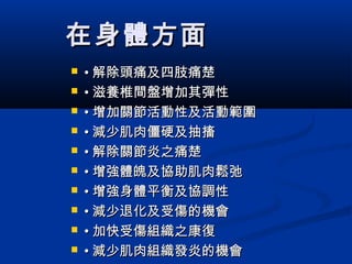 在身體方面在身體方面
 •• 解除頭痛及四肢痛楚解除頭痛及四肢痛楚
 •• 滋養椎間盤增加其彈性滋養椎間盤增加其彈性
 •• 增加關節活動性及活動範圍增加關節活動性及活動範圍
 •• 減少肌肉僵硬及抽搐減少肌肉僵硬及抽搐
 •• 解除關節炎之痛楚解除關節炎之痛楚
 •• 增強體魄及協助肌肉鬆弛增強體魄及協助肌肉鬆弛
 •• 增強身體平衡及協調性增強身體平衡及協調性
 •• 減少退化及受傷的機會減少退化及受傷的機會
 •• 加快受傷組織之康復加快受傷組織之康復
 •• 減少肌肉組織發炎的機會減少肌肉組織發炎的機會
 