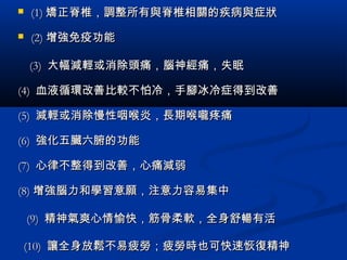  (1)(1) 矯正脊椎，調整所有與脊椎相關的疾病與症狀矯正脊椎，調整所有與脊椎相關的疾病與症狀
 (2)(2) 增強免疫功能增強免疫功能
(3)(3) 大幅減輕或消除頭痛，腦神經痛，失眠大幅減輕或消除頭痛，腦神經痛，失眠
(4)(4) 血液循環改善比較不怕冷，手腳冰冷症得到改善血液循環改善比較不怕冷，手腳冰冷症得到改善
(5)(5) 減輕或消除慢性咽喉炎，長期喉嚨疼痛減輕或消除慢性咽喉炎，長期喉嚨疼痛
(6)(6) 強化五臟六腑的功能強化五臟六腑的功能
(7)(7) 心律不整得到改善，心痛減弱心律不整得到改善，心痛減弱
(8)(8) 增強腦力和學習意願，注意力容易集中增強腦力和學習意願，注意力容易集中
(9)(9) 精神氣爽心情愉快，筋骨柔軟，全身舒暢有活精神氣爽心情愉快，筋骨柔軟，全身舒暢有活
(10)(10) 讓全身放鬆不易疲勞；疲勞時也可快速恢復精神讓全身放鬆不易疲勞；疲勞時也可快速恢復精神
 