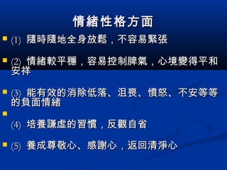 情緒性格方面情緒性格方面
 (1)(1) 隨時隨地全身放鬆，不容易緊張隨時隨地全身放鬆，不容易緊張
 (2)(2) 情緒較平穩，容易控制脾氣，心境變得平和情緒較平穩，容易控制脾氣，心境變得平和
安祥安祥
 (3)(3) 能有效的消除低落、沮喪、憤怒、不安等等能有效的消除低落、沮喪、憤怒、不安等等
的負面情緒的負面情緒

(4)(4) 培養謙虛的習慣，反觀自省培養謙虛的習慣，反觀自省
 (5)(5) 養成尊敬心、感謝心，返回清淨心養成尊敬心、感謝心，返回清淨心
 