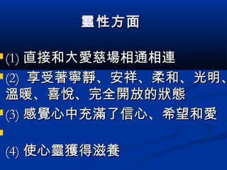 靈性方面靈性方面
 (1)(1) 直接和大愛慈場相通相連直接和大愛慈場相通相連
 (2)(2) 享受著寧靜、安祥、柔和、光明、享受著寧靜、安祥、柔和、光明、
溫暖、喜悅、完全開放的狀態溫暖、喜悅、完全開放的狀態
 (3)(3) 感覺心中充滿了信心、希望和愛感覺心中充滿了信心、希望和愛

(4)(4) 使心靈獲得滋養使心靈獲得滋養
 