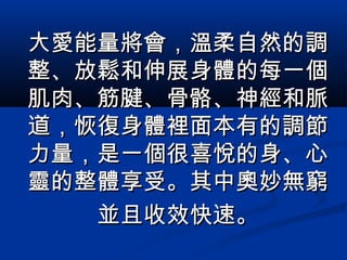 大愛能量將會，溫柔自然的調大愛能量將會，溫柔自然的調
整、放鬆和伸展身體的每一個整、放鬆和伸展身體的每一個
肌肉、筋腱、骨骼、神經和脈肌肉、筋腱、骨骼、神經和脈
道，恢復身體裡面本有的調節道，恢復身體裡面本有的調節
力量，是一個很喜悅的身、心力量，是一個很喜悅的身、心
靈的整體享受。其中奧妙無窮靈的整體享受。其中奧妙無窮
並且收效快速。並且收效快速。
 