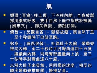 氣氣
 頭頂頭頂 (( 百會百會 )) 往上頂，下巴往內縮，全身放鬆往上頂，下巴往內縮，全身放鬆
採用腹式呼吸，雙手自然下垂中指貼於褲縫採用腹式呼吸，雙手自然下垂中指貼於褲縫
[[ 風市穴風市穴 ]] ， 腳尖靠攏， 腳跟打開。， 腳尖靠攏， 腳跟打開。
 俯首 –俯首 – [[ 反觀自省反觀自省 ] –] – 頸部放鬆，頭自然下垂頸部放鬆，頭自然下垂
，至十秒鐘時下巴貼至胸。，至十秒鐘時下巴貼至胸。
 躬身 –躬身 – [[ 感恩致敬感恩致敬 ] –] – 吐氣肚子內縮，帶動脊吐氣肚子內縮，帶動脊
椎向內轉，至二十秒時手肘彎曲達四十五度椎向內轉，至二十秒時手肘彎曲達四十五度
，繼續向內轉，同時臀部盡量向上頂，至三，繼續向內轉，同時臀部盡量向上頂，至三
十秒時手肘彎曲達八十度。十秒時手肘彎曲達八十度。
 以漲大肚子來吸氣，用同樣的速度，相反的以漲大肚子來吸氣，用同樣的速度，相反的
順序帶動脊椎展開，慢慢站直。順序帶動脊椎展開，慢慢站直。
 