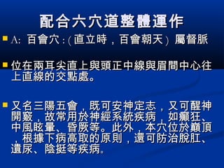 配合六穴道整體運作配合六穴道整體運作
 A:A: 百會穴百會穴 : (: ( 直立時，百會朝天直立時，百會朝天 )) 屬督脈屬督脈
 位位在兩耳尖直上與頭正中線與眉間中心往在兩耳尖直上與頭正中線與眉間中心往
上直線的交點處。上直線的交點處。
 又名三陽五會，既可安神定志，又可醒神又名三陽五會，既可安神定志，又可醒神
開竅，故常用於神經系統疾病，如癲狂、開竅，故常用於神經系統疾病，如癲狂、
中風眩暈、昏厥等。此外，本穴位於巔頂中風眩暈、昏厥等。此外，本穴位於巔頂
，根據下病高取的原則，還可防治脫肛、，根據下病高取的原則，還可防治脫肛、
遺尿、陰挺等疾病遺尿、陰挺等疾病。。
 