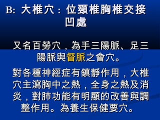 B:B: 大椎穴大椎穴 :: 位頸椎胸椎交接位頸椎胸椎交接
凹處凹處
又名百勞穴，為手三陽脈、足三又名百勞穴，為手三陽脈、足三
陽脈與陽脈與督脈督脈之會穴。之會穴。
對各種神經症有鎮靜作用，大椎對各種神經症有鎮靜作用，大椎
穴主瀉胸中之熱，全身之熱及消穴主瀉胸中之熱，全身之熱及消
炎，對肺功能有明顯的改善與調炎，對肺功能有明顯的改善與調
整作用。整作用。為養生保健要穴。為養生保健要穴。
 