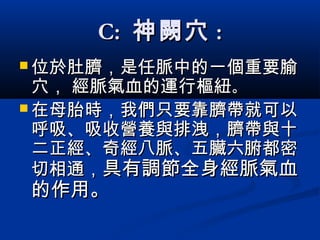 C:C: 神闕穴神闕穴 ::
 位於肚臍，是任脈中的一個重要腧位於肚臍，是任脈中的一個重要腧
穴， 經脈氣血的運行樞紐穴， 經脈氣血的運行樞紐。。
 在母胎時，我們只要靠臍帶就可以在母胎時，我們只要靠臍帶就可以
呼吸、吸收營養與排洩，臍帶與十呼吸、吸收營養與排洩，臍帶與十
二正經、奇經八脈、五臟六腑都密二正經、奇經八脈、五臟六腑都密
切相通，切相通，具有調節全身經脈氣血具有調節全身經脈氣血
的作用。的作用。
 