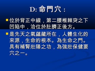 D:D: 命門穴命門穴 ::
 位於背正中線，第二腰椎棘突之下位於背正中線，第二腰椎棘突之下
凹陷中，洽位於肚臍正後方凹陷中，洽位於肚臍正後方。。
 是先天之氣蘊藏所在，人體生化的是先天之氣蘊藏所在，人體生化的
來源，生命的根本。來源，生命的根本。為生命之門。為生命之門。
具有補腎壯陽之功，為強壯保健要具有補腎壯陽之功，為強壯保健要
穴之一。穴之一。
 