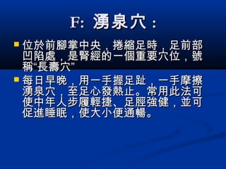 F:F: 湧泉穴湧泉穴 ::
 位於前腳掌中央位於前腳掌中央，，捲縮捲縮足時足時，，足前部足前部
凹陷處凹陷處，是腎經的一個重要穴位，號，是腎經的一個重要穴位，號
稱“長壽穴”稱“長壽穴”
 每日早晚，用一手握足趾，一手摩擦每日早晚，用一手握足趾，一手摩擦
湧泉穴，至足心發熱止。常用此法可湧泉穴，至足心發熱止。常用此法可
使中年人步履輕捷、足脛強健，並可使中年人步履輕捷、足脛強健，並可
促進睡眠，使大小便通暢。促進睡眠，使大小便通暢。
 