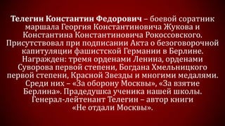 Телегин Константин Федорович – боевой соратник
маршала Георгия Константиновича Жукова и
Константина Константиновича Рокоссовского.
Присутствовал при подписании Акта о безоговорочной
капитуляции фашистской Германии в Берлине.
Награжден: тремя орденами Ленина, орденами
Суворова первой степени, Богдана Хмельницкого
первой степени, Красной Звезды и многими медалями.
Среди них – «За оборону Москвы», «За взятие
Берлина». Прадедушка ученика нашей школы.
Генерал-лейтенант Телегин – автор книги
«Не отдали Москвы».
 