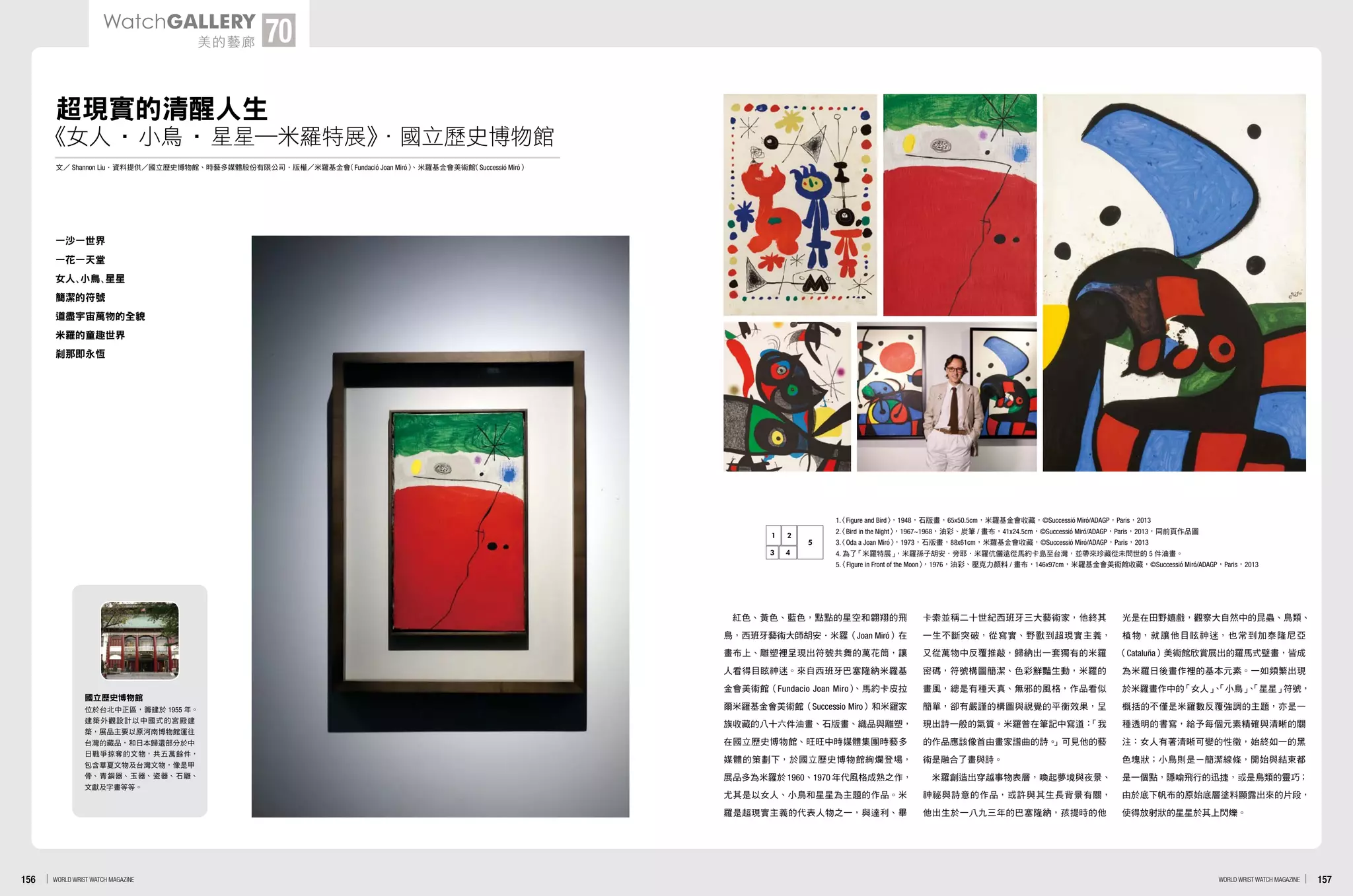 超現實的清醒人生
文 Shannon Liu．資料提供 國立歷史博物館、時藝多媒體股份有限公司．版權 米羅基金會（Fundació Joan Miró）、米羅基金會美術館（Successió Miró）
一沙一世界
一花一天堂
女人、小鳥、星星
簡潔的符號
道盡宇宙萬物的全貌
米羅的童趣世界
剎那即永恆
紅色、黃色、藍色，點點的星空和翱翔的飛
鳥，西班牙藝術大師胡安．米羅（Joan Miró）在
畫布上、雕塑裡呈現出符號共舞的萬花筒，讓
人看得目眩神迷。來自西班牙巴塞隆納米羅基
金會美術館（Fundacio Joan Miro）、馬約卡皮拉
爾米羅基金會美術館（Successio Miro）和米羅家
族收藏的八十六件油畫、石版畫、織品與雕塑，
在國立歷史博物館、旺旺中時媒體集團時藝多
媒體的策劃下，於國立歷史博物館絢爛登場，
展品多為米羅於 1960、1970 年代風格成熟之作，
尤其是以女人、小鳥和星星為主題的作品。米
羅是超現實主義的代表人物之一，與達利、畢
卡索並稱二十世紀西班牙三大藝術家，他終其
一生不斷突破，從寫實、野獸到超現實主義，
又從萬物中反覆推敲，歸納出一套獨有的米羅
密碼，符號構圖簡潔、色彩鮮豔生動，米羅的
畫風，總是有種天真、無邪的風格，作品看似
簡單，卻有嚴謹的構圖與視覺的平衡效果，呈
現出詩一般的氣質。米羅曾在筆記中寫道：「我
的作品應該像首由畫家譜曲的詩。」可見他的藝
術是融合了畫與詩。
米羅創造出穿越事物表層，喚起夢境與夜景、
神祕與詩意的作品，或許與其生長背景有關，
他出生於一八九三年的巴塞隆納，孩提時的他
光是在田野嬉戲，觀察大自然中的昆蟲、鳥類、
植物，就讓他目眩神迷，也常到加泰隆尼亞
（Cataluña）美術館欣賞展出的羅馬式壁畫，皆成
為米羅日後畫作裡的基本元素。一如頻繁出現
於米羅畫作中的「女人」、「小鳥」、「星星」符號，
概括的不僅是米羅數反覆強調的主題，亦是一
種透明的書寫，給予每個元素精確與清晰的關
注：女人有著清晰可變的性徵，始終如一的黑
色塊狀；小鳥則是ㄧ簡潔線條，開始與結束都
是一個點，隱喻飛行的迅捷，或是鳥類的靈巧；
由於底下帆布的原始底層塗料顯露出來的片段，
使得放射狀的星星於其上閃爍。
國立歷史博物館
位於台北中正區，籌建於 1955 年。
建築外觀設計以中國式的宮殿建
築，展品主要以原河南博物館運往
台灣的藏品，和日本歸還部分於中
日戰爭掠奪的文物，共五萬餘件，
包含華夏文物及台灣文物，像是甲
骨、青銅器、玉器、瓷器、石雕、
文獻及字畫等等。
《女人•小鳥•星星─米羅特展》．國立歷史博物館
1.〈Figure and Bird〉，1948，石版畫，65x50.5cm，米羅基金會收藏，©Successió Miró/ADAGP，Paris，2013
2.〈Bird in the Night〉，1967~1968，油彩、炭筆 / 畫布，41x24.5cm，©Successió Miró/ADAGP，Paris，2013，同前頁作品圖
3.〈Oda a Joan Miró〉，1973，石版畫，88x61cm，米羅基金會收藏，©Successió Miró/ADAGP，Paris，2013
4. 為了「米羅特展」，米羅孫子胡安．旁耶．米羅伉儷遠從馬約卡島至台灣，並帶來珍藏從未問世的 5 件油畫。
5.〈Figure in Front of the Moon〉，1976，油彩、壓克力顏料 / 畫布，146x97cm，米羅基金會美術館收藏，©Successió Miró/ADAGP，Paris，2013
3 4
1 2
5
157WORLD WRIST WATCH MAGAZINE156 WORLD WRIST WATCH MAGAZINE
WatchGallery
美的藝廊 70
 