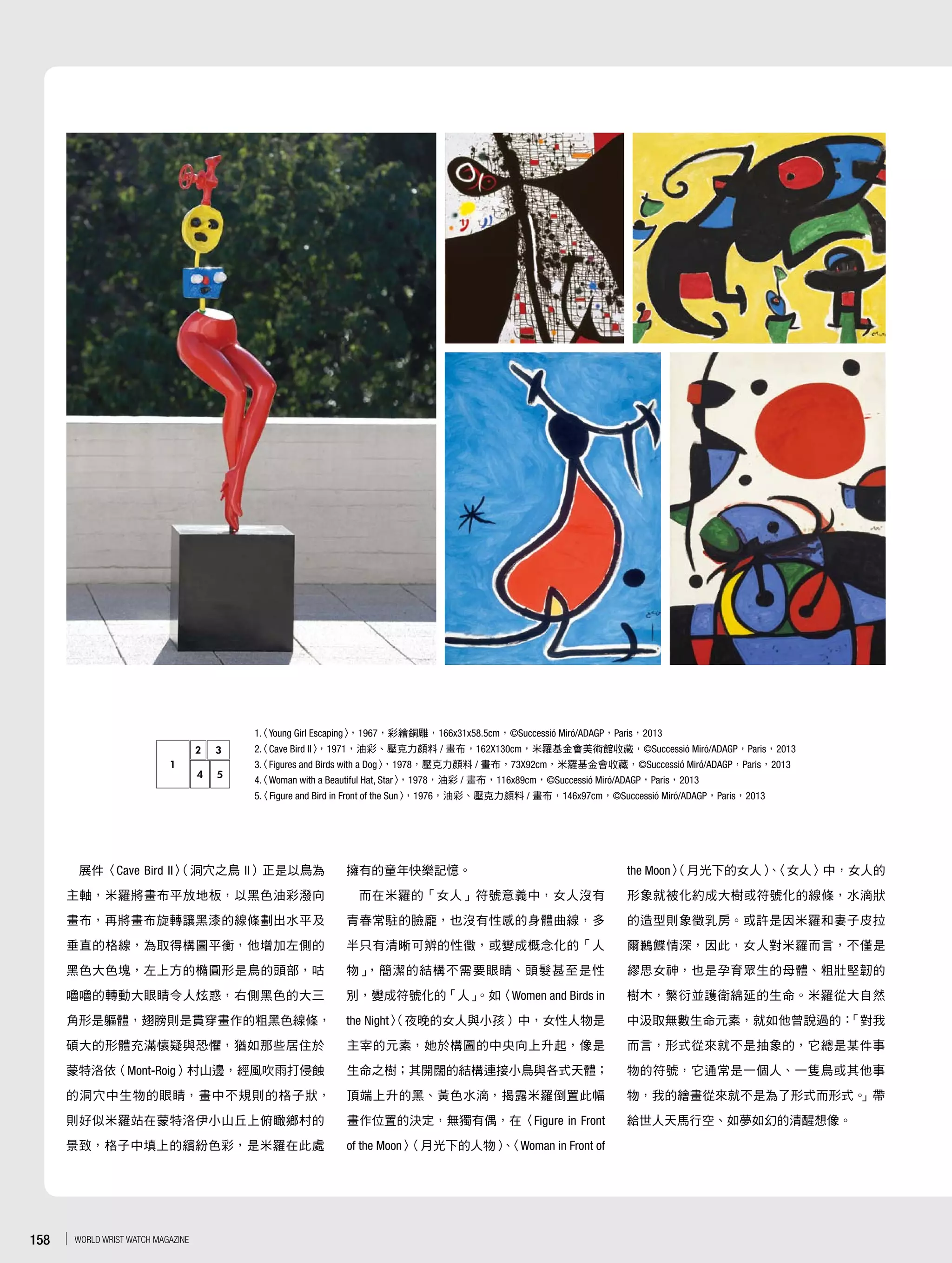 展件〈Cave Bird II〉（洞穴之鳥 II）正是以鳥為
主軸，米羅將畫布平放地板，以黑色油彩潑向
畫布，再將畫布旋轉讓黑漆的線條劃出水平及
垂直的格線，為取得構圖平衡，他增加左側的
黑色大色塊，左上方的橢圓形是鳥的頭部，咕
嚕嚕的轉動大眼睛令人炫惑，右側黑色的大三
角形是軀體，翅膀則是貫穿畫作的粗黑色線條，
碩大的形體充滿懷疑與恐懼，猶如那些居住於
蒙特洛依（Mont-Roig）村山邊，經風吹雨打侵蝕
的洞穴中生物的眼睛，畫中不規則的格子狀，
則好似米羅站在蒙特洛伊小山丘上俯瞰鄉村的
景致，格子中填上的繽紛色彩，是米羅在此處
擁有的童年快樂記憶。
而在米羅的「女人」符號意義中，女人沒有
青春常駐的臉龐，也沒有性感的身體曲線，多
半只有清晰可辨的性徵，或變成概念化的「人
物」，簡潔的結構不需要眼睛、頭髮甚至是性
別，變成符號化的「人」。如〈Women and Birds in
the Night〉（夜晚的女人與小孩）中，女性人物是
主宰的元素，她於構圖的中央向上升起，像是
生命之樹；其開闊的結構連接小鳥與各式天體；
頂端上升的黑、黃色水滴，揭露米羅倒置此幅
畫作位置的決定，無獨有偶，在〈Figure in Front
of the Moon〉（月光下的人物）、〈Woman in Front of
the Moon〉（月光下的女人）、〈女人〉中，女人的
形象就被化約成大樹或符號化的線條，水滴狀
的造型則象徵乳房。或許是因米羅和妻子皮拉
爾鶼鰈情深，因此，女人對米羅而言，不僅是
繆思女神，也是孕育眾生的母體、粗壯堅韌的
樹木，繁衍並護衛綿延的生命。米羅從大自然
中汲取無數生命元素，就如他曾說過的：「對我
而言，形式從來就不是抽象的，它總是某件事
物的符號，它通常是一個人、一隻鳥或其他事
物，我的繪畫從來就不是為了形式而形式。」帶
給世人天馬行空、如夢如幻的清醒想像。
1.〈Young Girl Escaping〉，1967，彩繪銅雕，166x31x58.5cm，©Successió Miró/ADAGP，Paris，2013
2.〈Cave Bird II〉，1971，油彩、壓克力顏料 / 畫布，162X130cm，米羅基金會美術館收藏，©Successió Miró/ADAGP，Paris，2013
3.〈Figures and Birds with a Dog〉，1978，壓克力顏料 / 畫布，73X92cm，米羅基金會收藏，©Successió Miró/ADAGP，Paris，2013
4.〈Woman with a Beautiful Hat, Star〉，1978，油彩 / 畫布，116x89cm，©Successió Miró/ADAGP，Paris，2013
5.〈Figure and Bird in Front of the Sun〉，1976，油彩、壓克力顏料 / 畫布，146x97cm，©Successió Miró/ADAGP，Paris，2013
2 3
4 5
1
158 WORLD WRIST WATCH MAGAZINE
 