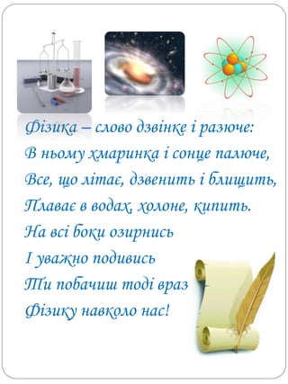 Фізика – слово дзвінке і разюче:
В ньому хмаринка і сонце палюче,
Все, що літає, дзвенить і блищить,
Плаває в водах, холоне, кипить.
На всі боки озирнись
І уважно подивись
Ти побачиш тоді враз
Фізику навколо нас!
 