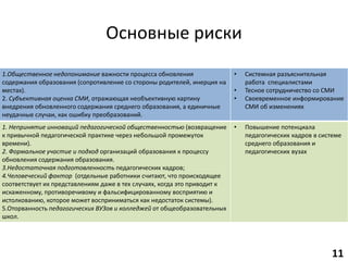 Основные риски
1.Общественное недопонимание важности процесса обновления
содержания образования (сопротивление со стороны родителей, инерция на
местах).
2. Субъективная оценка СМИ, отражающая необъективную картину
внедрения обновленного содержания среднего образования, а единичные
неудачные случаи, как ошибку преобразований.
• Системная разъяснительная
работа специалистами
• Тесное сотрудничество со СМИ
• Своевременное информирование
СМИ об изменениях
1. Непринятие инноваций педагогической общественностью (возвращение
к привычной педагогической практике через небольшой промежуток
времени).
2. Формальное участие и подход организаций образования к процессу
обновления содержания образования.
3.Недостаточная подготовленность педагогических кадров;
4.Человеческий фактор (отдельные работники считают, что происходящее
соответствует их представлениям даже в тех случаях, когда это приводит к
искаженному, противоречивому и фальсифицированному восприятию и
истолкованию, которое может восприниматься как недостаток системы).
5.Оторванность педагогических ВУЗов и колледжей от общеобразовательных
школ.
• Повышение потенциала
педагогических кадров в системе
среднего образования и
педагогических вузах
11
 