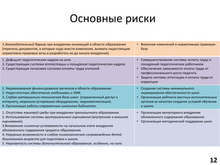 Основные риски
1.Законодательный барьер при внедрении инноваций в области образования
(перечень документов, в которые надо внести изменения, выявить недостающие
нормативно-правовые акты и разработать их до начала внедрения).
• Внесение изменений в нормативную правовую
базу
1. Дефицит педагогических кадров на селе.
2. Существующая система аттестации и поощрения педагогических кадров.
3. Существующая почасовая система оплаты труда учителей.
• Совершенствование системы оплаты труда и
поощрений педагогических работников
• Обеспечение зависимости оплаты труда от
профессионального роста педагога.
• Защита системы аттестации и оплаты труда от
коррупции
1. Неравномерное финансирование регионов в области образования.
2. Недостаточное обеспечение учебниками и УМК.
3. Слабая материально-техническая база школ (ограниченный доступ к
интернету, морально-устаревшее оборудование, недокомплектация).
4. Организация работы современных школьных библиотек.
• Создание системы минимального
нормирования обеспеченности школ
• Организация рейтинга местных исполнительных
органов за качество создания условий обучения
в школе
1. Отсутствие языковой среды при внедрении трехъязычного образования.
2. Использование системы критериального оценивания (внутреннее и внешнее
оценивание).
3.Возможное снижение успеваемости на начальном этапе внедрения
обновленного содержания среднего образования.
4. Неравные возможности и слабое психологическое сопровождение детей
дошкольного возраста для подготовки к школе.
5. Неразвитость системы дополнительного образования, особенно, на селе.
• Организация мониторинга внедрения
обновленного содержания образования
• Организация методической поддержки школ
12
 