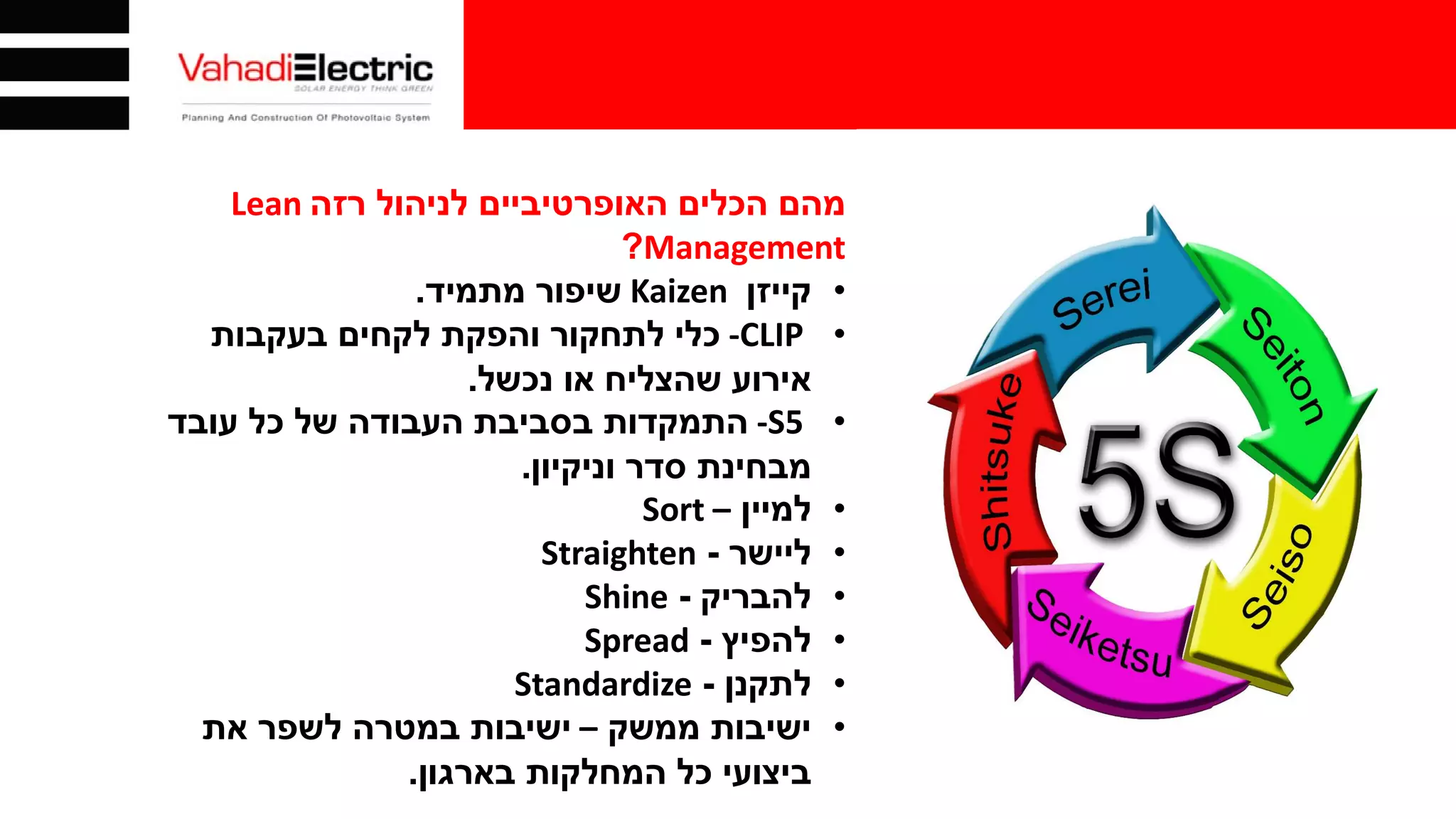 ‫לניהול‬ ‫האופרטיביים‬ ‫הכלים‬ ‫מהם‬‫רזה‬Lean
Management?
•‫קייזן‬Kaizen‫מתמיד‬ ‫שיפור‬.
•-CLIP‫כלי‬‫בעקבות‬ ‫לקחים‬ ‫והפקת‬ ‫לתחקור‬
‫נכשל‬ ‫או‬ ‫שהצליח‬ ‫אירוע‬.
•-S5‫עובד‬ ‫כל‬ ‫של‬ ‫העבודה‬ ‫בסביבת‬ ‫התמקדות‬
‫סדר‬ ‫מבחינת‬‫וניקיון‬.
•‫למיין‬–Sort
•‫ליישר‬-Straighten
•‫להבריק‬-Shine
•‫להפיץ‬-Spread
•‫לתקנן‬-Standardize
•‫ישיבות‬‫ממשק‬–‫את‬ ‫לשפר‬ ‫במטרה‬ ‫ישיבות‬
‫בארגון‬ ‫המחלקות‬ ‫כל‬ ‫ביצועי‬.
 