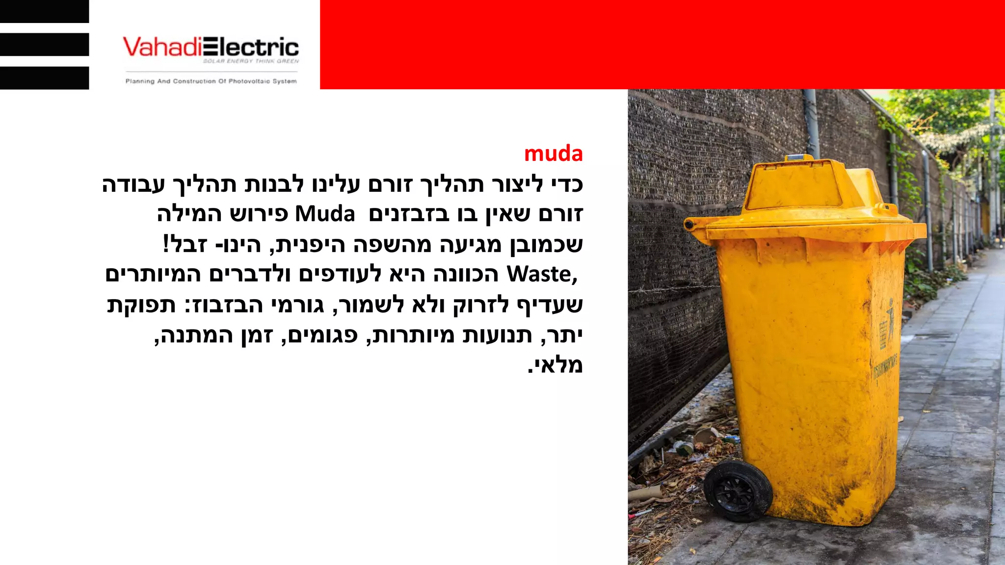 muda
‫כדי‬‫עבודה‬ ‫תהליך‬ ‫לבנות‬ ‫עלינו‬ ‫זורם‬ ‫תהליך‬ ‫ליצור‬
‫בו‬ ‫שאין‬ ‫זורם‬‫בזבזנים‬Muda‫פירוש‬‫המילה‬
‫שכמובן‬‫היפנית‬ ‫מהשפה‬ ‫מגיעה‬,‫הינו‬-‫זבל‬!
Waste,‫הכוונה‬‫המיותרים‬ ‫ולדברים‬ ‫לעודפים‬ ‫היא‬
‫לשמור‬ ‫ולא‬ ‫לזרוק‬ ‫שעדיף‬,‫הבזבוז‬ ‫גורמי‬:‫תפוקת‬
‫יתר‬,‫מיותרות‬ ‫תנועות‬,‫פגומים‬,‫המתנה‬ ‫זמן‬,
‫מלאי‬.
 