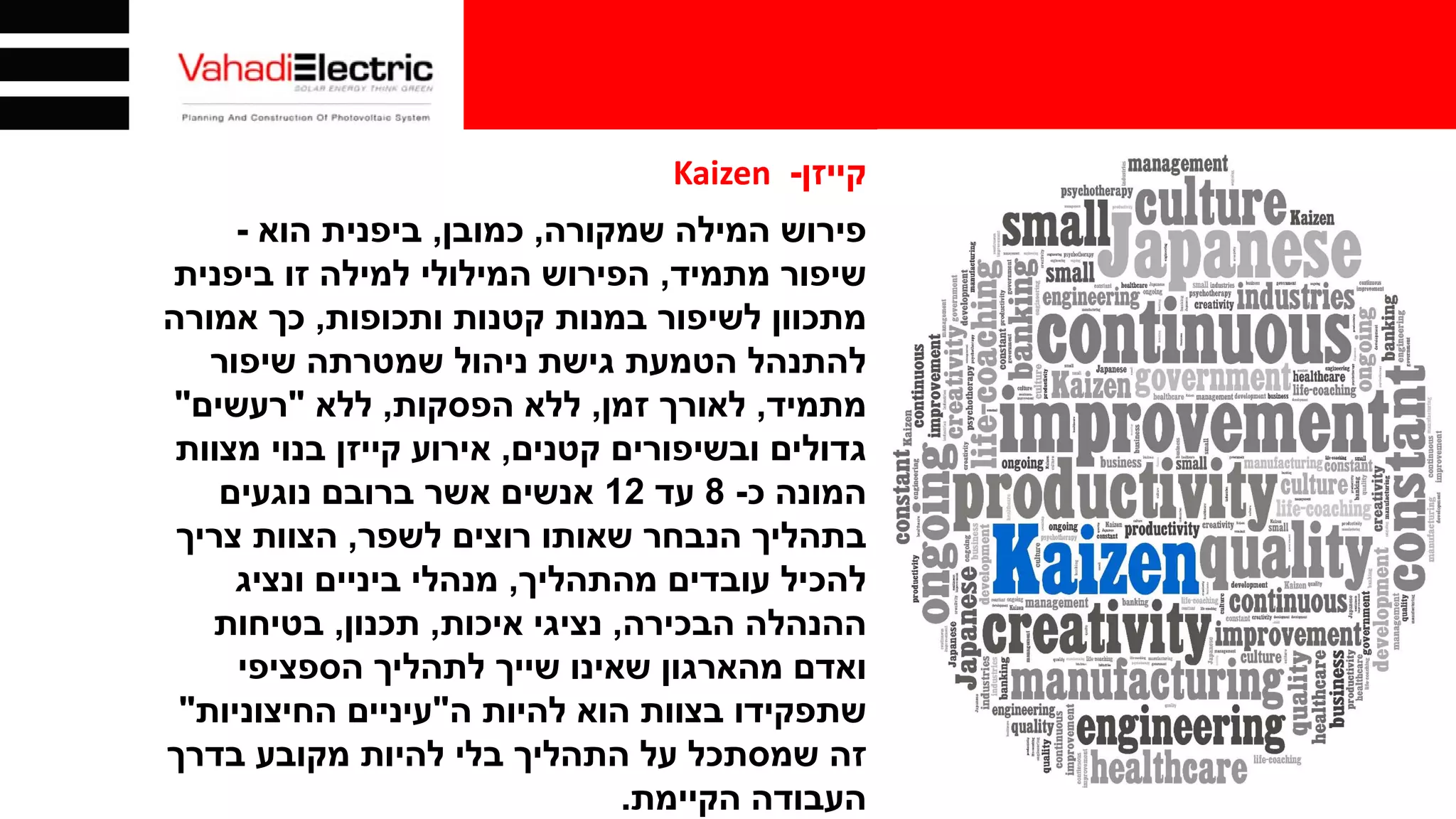 ‫קייזן‬-Kaizen
‫שמקורה‬ ‫המילה‬ ‫פירוש‬,‫כמובן‬,‫הוא‬ ‫ביפנית‬-
‫שיפור‬‫מתמיד‬,‫הפירוש‬‫ביפנית‬ ‫זו‬ ‫למילה‬ ‫המילולי‬
‫ותכופות‬ ‫קטנות‬ ‫במנות‬ ‫לשיפור‬ ‫מתכוון‬,‫אמורה‬ ‫כך‬
‫שיפור‬ ‫שמטרתה‬ ‫ניהול‬ ‫גישת‬ ‫הטמעת‬ ‫להתנהל‬
‫מתמיד‬,‫זמן‬ ‫לאורך‬,‫הפסקות‬ ‫ללא‬,‫ללא‬"‫רעשים‬"
‫קטנים‬ ‫ובשיפורים‬ ‫גדולים‬,‫מצוות‬ ‫בנוי‬ ‫קייזן‬ ‫אירוע‬
‫כ‬ ‫המונה‬-8‫עד‬12‫נוגעים‬ ‫ברובם‬ ‫אשר‬ ‫אנשים‬
‫לשפר‬ ‫רוצים‬ ‫שאותו‬ ‫הנבחר‬ ‫בתהליך‬,‫צריך‬ ‫הצוות‬
‫מהתהליך‬ ‫עובדים‬ ‫להכיל‬,‫ונציג‬ ‫ביניים‬ ‫מנהלי‬
‫הבכירה‬ ‫ההנהלה‬,‫איכות‬ ‫נציגי‬,‫תכנון‬,‫בטיחות‬
‫הספציפי‬ ‫לתהליך‬ ‫שייך‬ ‫שאינו‬ ‫מהארגון‬ ‫ואדם‬
‫הוא‬ ‫בצוות‬ ‫שתפקידו‬‫להיות‬‫ה‬"‫החיצוניות‬ ‫עיניים‬"
‫בדרך‬ ‫מקובע‬ ‫להיות‬ ‫בלי‬ ‫התהליך‬ ‫על‬ ‫שמסתכל‬ ‫זה‬
‫העבודה‬‫הקיימת‬.
 