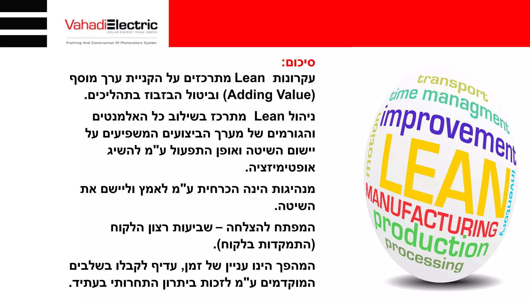 ‫סיכום‬:
‫עקרונות‬Lean‫מוסף‬ ‫ערך‬ ‫הקניית‬ ‫על‬ ‫מתרכזים‬
)Adding Value(‫בתהליכים‬ ‫הבזבוז‬ ‫וביטול‬.
‫ניהול‬Lean‫האלמנטים‬ ‫כל‬ ‫בשילוב‬ ‫מתרכז‬
‫על‬ ‫המשפיעים‬ ‫הביצועים‬ ‫מערך‬ ‫של‬ ‫והגורמים‬
‫ע‬ ‫התפעול‬ ‫ואופן‬ ‫השיטה‬ ‫יישום‬"‫להשיג‬ ‫מ‬
‫אופטימיזציה‬.
‫ע‬ ‫הכרחית‬ ‫הינה‬ ‫מנהיגות‬"‫את‬ ‫וליישם‬ ‫לאמץ‬ ‫מ‬
‫השיטה‬.
‫להצלחה‬ ‫המפתח‬–‫הלקוח‬ ‫רצון‬ ‫שביעות‬
)‫בלקוח‬ ‫התמקדות‬.(
‫זמן‬ ‫של‬ ‫עניין‬ ‫הינו‬ ‫המהפך‬,‫בשלבים‬ ‫לקבלו‬ ‫עדיף‬
‫ע‬ ‫המוקדמים‬"‫בעתיד‬ ‫התחרותי‬ ‫ביתרון‬ ‫לזכות‬ ‫מ‬.
 