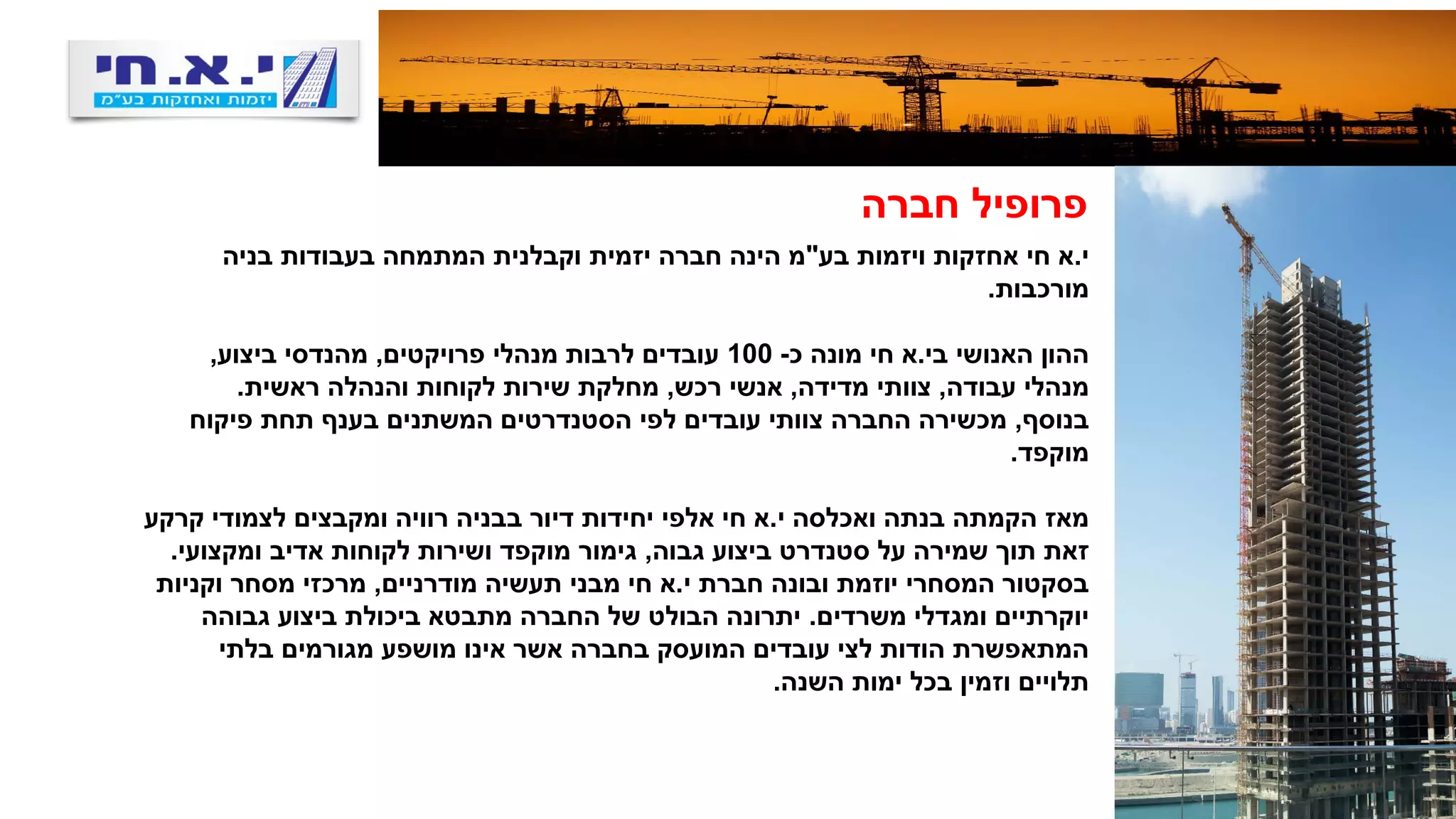 ‫חברה‬ ‫פרופיל‬
‫י‬.‫בע‬ ‫ויזמות‬ ‫אחזקות‬ ‫חי‬ ‫א‬"‫בניה‬ ‫בעבודות‬ ‫המתמחה‬ ‫וקבלנית‬ ‫יזמית‬ ‫חברה‬ ‫הינה‬ ‫מ‬
‫מורכבות‬.
‫האנושי‬ ‫ההון‬‫בי‬.‫א‬‫כ‬ ‫מונה‬ ‫חי‬-100‫פרויקטים‬ ‫מנהלי‬ ‫לרבות‬ ‫עובדים‬,‫ביצוע‬ ‫מהנדסי‬,
‫עבודה‬ ‫מנהלי‬,‫מדידה‬ ‫צוותי‬,‫רכש‬ ‫אנשי‬,‫ראשית‬ ‫והנהלה‬ ‫לקוחות‬ ‫שירות‬ ‫מחלקת‬.
‫בנוסף‬,‫פיקוח‬ ‫תחת‬ ‫בענף‬ ‫המשתנים‬ ‫הסטנדרטים‬ ‫לפי‬ ‫עובדים‬ ‫צוותי‬ ‫החברה‬ ‫מכשירה‬
‫מוקפד‬.
‫י‬ ‫ואכלסה‬ ‫בנתה‬ ‫הקמתה‬ ‫מאז‬.‫קרקע‬ ‫לצמודי‬ ‫ומקבצים‬ ‫רוויה‬ ‫בבניה‬ ‫דיור‬ ‫יחידות‬ ‫אלפי‬ ‫חי‬ ‫א‬
‫גבוה‬ ‫ביצוע‬ ‫סטנדרט‬ ‫על‬ ‫שמירה‬ ‫תוך‬ ‫זאת‬,‫ומקצועי‬ ‫אדיב‬ ‫לקוחות‬ ‫ושירות‬ ‫מוקפד‬ ‫גימור‬.
‫י‬ ‫חברת‬ ‫ובונה‬ ‫יוזמת‬ ‫המסחרי‬ ‫בסקטור‬.‫מודרניים‬ ‫תעשיה‬ ‫מבני‬ ‫חי‬ ‫א‬,‫וקניות‬ ‫מסחר‬ ‫מרכזי‬
‫משרדים‬ ‫ומגדלי‬ ‫יוקרתיים‬.‫גבוהה‬ ‫ביצוע‬ ‫ביכולת‬ ‫מתבטא‬ ‫החברה‬ ‫של‬ ‫הבולט‬ ‫יתרונה‬
‫בלתי‬ ‫מגורמים‬ ‫מושפע‬ ‫אינו‬ ‫אשר‬ ‫בחברה‬ ‫המועסק‬ ‫עובדים‬ ‫לצי‬ ‫הודות‬ ‫המתאפשרת‬
‫השנה‬ ‫ימות‬ ‫בכל‬ ‫וזמין‬ ‫תלויים‬.
 
