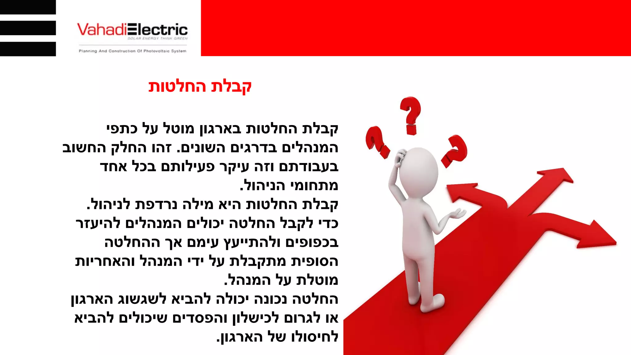 ‫החלטות‬ ‫קבלת‬
‫כתפי‬ ‫על‬ ‫מוטל‬ ‫בארגון‬ ‫החלטות‬ ‫קבלת‬
‫השונים‬ ‫בדרגים‬ ‫המנהלים‬.‫החשוב‬ ‫החלק‬ ‫זהו‬
‫אחד‬ ‫בכל‬ ‫פעילותם‬ ‫עיקר‬ ‫וזה‬ ‫בעבודתם‬
‫הניהול‬ ‫מתחומי‬.
‫לניהול‬ ‫נרדפת‬ ‫מילה‬ ‫היא‬ ‫החלטות‬ ‫קבלת‬.
‫להיעזר‬ ‫המנהלים‬ ‫יכולים‬ ‫החלטה‬ ‫לקבל‬ ‫כדי‬
‫ההחלטה‬ ‫אך‬ ‫עימם‬ ‫ולהתייעץ‬ ‫בכפופים‬
‫והאחריות‬ ‫המנהל‬ ‫ידי‬ ‫על‬ ‫מתקבלת‬ ‫הסופית‬
‫המנהל‬ ‫על‬ ‫מוטלת‬.
‫הארגון‬ ‫לשגשוג‬ ‫להביא‬ ‫יכולה‬ ‫נכונה‬ ‫החלטה‬
‫להביא‬ ‫שיכולים‬ ‫והפסדים‬ ‫לכישלון‬ ‫לגרום‬ ‫או‬
‫הארגון‬ ‫של‬ ‫לחיסולו‬.
 