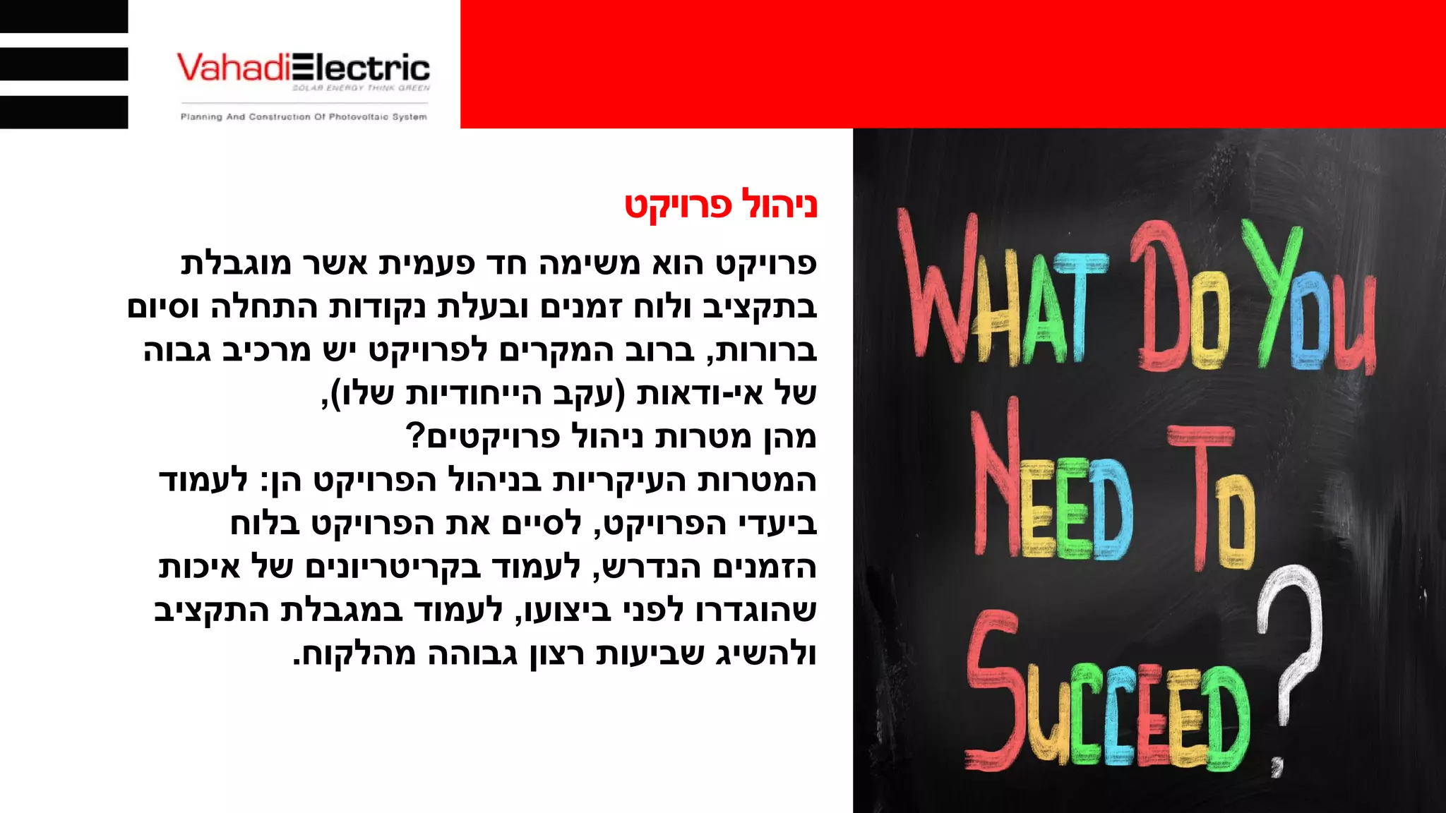 ‫פרויקט‬ ‫ניהול‬
‫פרויקט‬‫מוגבלת‬ ‫אשר‬ ‫פעמית‬ ‫חד‬ ‫משימה‬ ‫הוא‬
‫וסיום‬ ‫התחלה‬ ‫נקודות‬ ‫ובעלת‬ ‫זמנים‬ ‫ולוח‬ ‫בתקציב‬
‫ברורות‬,‫גבוה‬ ‫מרכיב‬ ‫יש‬ ‫לפרויקט‬ ‫המקרים‬ ‫ברוב‬
‫אי‬ ‫של‬-‫ודאות‬)‫שלו‬ ‫הייחודיות‬ ‫עקב‬(,
‫מהן‬‫פרויקטים‬ ‫ניהול‬ ‫מטרות‬?
‫הן‬ ‫הפרויקט‬ ‫בניהול‬ ‫העיקריות‬ ‫המטרות‬:‫לעמוד‬
‫הפרויקט‬ ‫ביעדי‬,‫בלוח‬ ‫הפרויקט‬ ‫את‬ ‫לסיים‬
‫הנדרש‬ ‫הזמנים‬,‫איכות‬ ‫של‬ ‫בקריטריונים‬ ‫לעמוד‬
‫ביצועו‬ ‫לפני‬ ‫שהוגדרו‬,‫התקציב‬ ‫במגבלת‬ ‫לעמוד‬
‫מהלקוח‬ ‫גבוהה‬ ‫רצון‬ ‫שביעות‬ ‫ולהשיג‬.
 