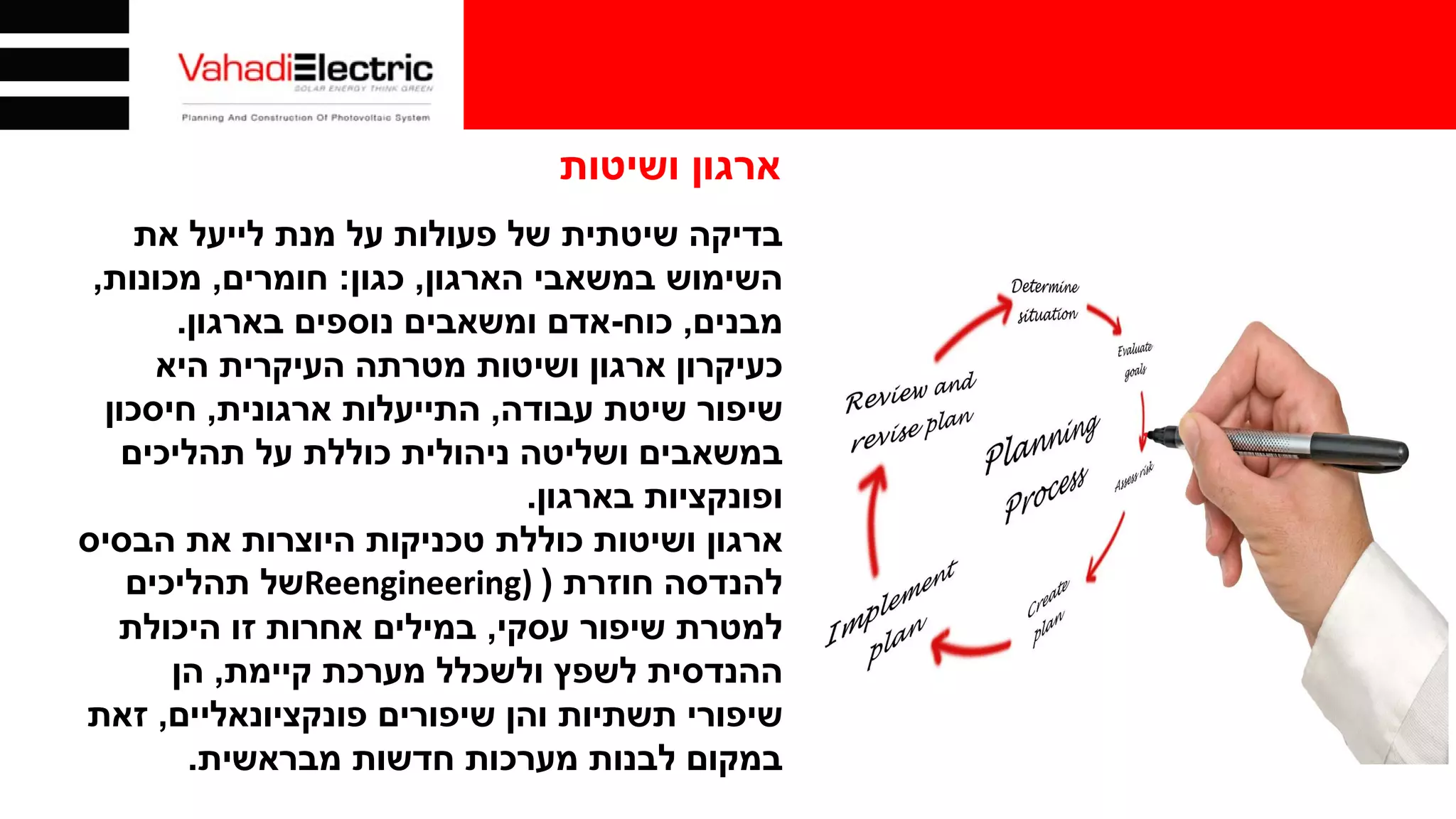 ‫ושיטות‬ ‫ארגון‬
‫בדיקה‬‫את‬ ‫לייעל‬ ‫מנת‬ ‫על‬ ‫פעולות‬ ‫של‬ ‫שיטתית‬
‫הארגון‬ ‫במשאבי‬ ‫השימוש‬,‫כגון‬:‫חומרים‬,‫מכונות‬,
‫מבנים‬,‫כוח‬-‫בארגון‬ ‫נוספים‬ ‫ומשאבים‬ ‫אדם‬.
‫היא‬ ‫העיקרית‬ ‫מטרתה‬ ‫ושיטות‬ ‫ארגון‬ ‫כעיקרון‬
‫עבודה‬ ‫שיטת‬ ‫שיפור‬,‫ארגונית‬ ‫התייעלות‬,‫חיסכון‬
‫תהליכים‬ ‫על‬ ‫כוללת‬ ‫ניהולית‬ ‫ושליטה‬ ‫במשאבים‬
‫בארגון‬ ‫ופונקציות‬.
‫הבסיס‬ ‫את‬ ‫היוצרות‬ ‫טכניקות‬ ‫כוללת‬ ‫ושיטות‬ ‫ארגון‬
‫חוזרת‬ ‫להנדסה‬)Reengineering)‫תהליכים‬ ‫של‬
‫עסקי‬ ‫שיפור‬ ‫למטרת‬,‫היכולת‬ ‫זו‬ ‫אחרות‬ ‫במילים‬
‫קיימת‬ ‫מערכת‬ ‫ולשכלל‬ ‫לשפץ‬ ‫ההנדסית‬,‫הן‬
‫פונקציונאליים‬ ‫שיפורים‬ ‫והן‬ ‫תשתיות‬ ‫שיפורי‬,‫זאת‬
‫מבראשית‬ ‫חדשות‬ ‫מערכות‬ ‫לבנות‬ ‫במקום‬.
 