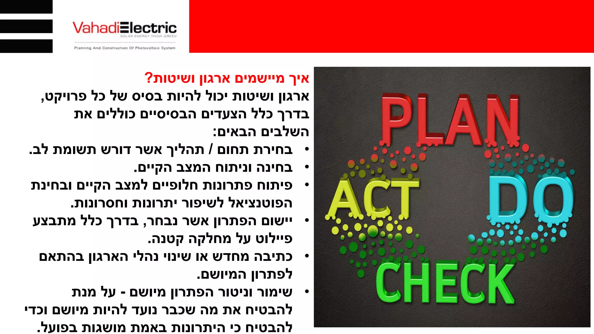 ‫ושיטות‬ ‫ארגון‬ ‫מיישמים‬ ‫איך‬?
‫כל‬ ‫של‬ ‫בסיס‬ ‫להיות‬ ‫יכול‬ ‫ושיטות‬ ‫ארגון‬‫פרויקט‬,
‫הצעדים‬ ‫כלל‬ ‫בדרך‬‫כוללים‬ ‫הבסיסיים‬‫את‬
‫הבאים‬ ‫השלבים‬:
•‫בחירת‬‫תחום‬/‫לב‬ ‫תשומת‬ ‫דורש‬ ‫אשר‬ ‫תהליך‬.
•‫הקיים‬ ‫המצב‬ ‫וניתוח‬ ‫בחינה‬.
•‫פיתוח‬‫ובחינת‬ ‫הקיים‬ ‫למצב‬ ‫חלופיים‬ ‫פתרונות‬
‫הפוטנציאל‬‫וחסרונות‬ ‫יתרונות‬ ‫לשיפור‬.
•‫יישום‬‫נבחר‬ ‫אשר‬ ‫הפתרון‬,‫מתבצע‬ ‫כלל‬ ‫בדרך‬
‫מחלקה‬ ‫על‬ ‫פיילוט‬‫קטנה‬.
•‫כתיבה‬‫בהתאם‬ ‫הארגון‬ ‫נהלי‬ ‫שינוי‬ ‫או‬ ‫מחדש‬
‫המיושם‬ ‫לפתרון‬.
•‫שימור‬‫מיושם‬ ‫הפתרון‬ ‫וניטור‬-‫מנת‬ ‫על‬
‫וכדי‬ ‫מיושם‬ ‫להיות‬ ‫נועד‬ ‫שכבר‬ ‫מה‬ ‫את‬ ‫להבטיח‬
‫בפועל‬ ‫מושגות‬ ‫באמת‬ ‫היתרונות‬ ‫כי‬ ‫להבטיח‬.
 