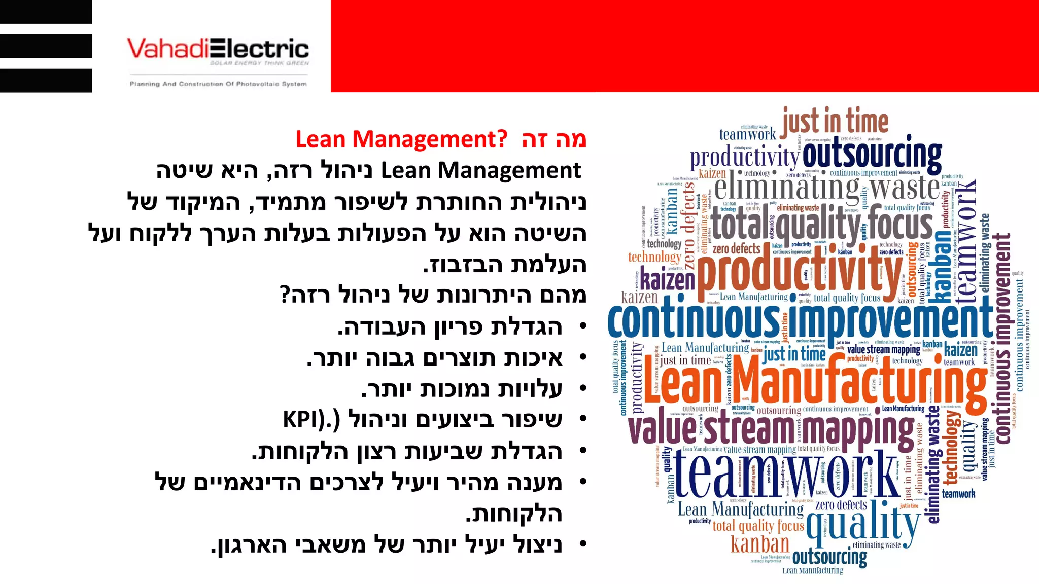 ‫זה‬ ‫מה‬Lean Management?
Lean Management‫רזה‬ ‫ניהול‬,‫שיטה‬ ‫היא‬
‫מתמיד‬ ‫לשיפור‬ ‫החותרת‬ ‫ניהולית‬,‫של‬ ‫המיקוד‬
‫ועל‬ ‫ללקוח‬ ‫הערך‬ ‫בעלות‬ ‫הפעולות‬ ‫על‬ ‫הוא‬ ‫השיטה‬
‫הבזבוז‬ ‫העלמת‬.
‫רזה‬ ‫ניהול‬ ‫של‬ ‫היתרונות‬ ‫מהם‬?
•‫העבודה‬ ‫פריון‬ ‫הגדלת‬.
•‫יותר‬ ‫גבוה‬ ‫תוצרים‬ ‫איכות‬.
•‫יותר‬ ‫נמוכות‬ ‫עלויות‬.
•‫וניהול‬ ‫ביצועים‬ ‫שיפור‬)KPI).
•‫הלקוחות‬ ‫רצון‬ ‫שביעות‬ ‫הגדלת‬.
•‫של‬ ‫הדינאמיים‬ ‫לצרכים‬ ‫ויעיל‬ ‫מהיר‬ ‫מענה‬
‫הלקוחות‬.
•‫הארגון‬ ‫משאבי‬ ‫של‬ ‫יותר‬ ‫יעיל‬ ‫ניצול‬.
 