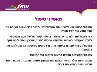 ‫פסיכודינמי‬ ‫טיפול‬ ‫לרוב‬ ‫הוא‬ ‫הרגשי‬ ‫הטיפול‬,‫עם‬ ‫עבודה‬ ‫נעשית‬ ‫כלל‬ ‫ובדרך‬
‫של‬ ‫מודע‬ ‫הלא‬‫הילד‬‫והוריו‬.
‫כדי‬‫לעבוד‬‫צורך‬ ‫יש‬ ‫מודע‬ ‫הלא‬ ‫עם‬‫של‬ ‫קשר‬ ‫ביצירת‬‫אמון‬ ‫של‬‫המאפשר‬
‫צריכים‬ ‫שעליהם‬ ‫כואבים‬ ‫במקומות‬ ‫לגעת‬‫לעבוד‬,‫זמן‬ ‫לוקח‬ ‫טיפול‬ ‫כן‬ ‫ועל‬!
‫להפרעה‬ ‫הגורמים‬ ‫עמוקים‬ ‫דפוסים‬ ‫והתרת‬ ‫שיחזור‬ ‫עבודת‬ ‫נעשית‬ ‫בטיפול‬
‫רגשית‬.
‫של‬ ‫וחזקים‬ ‫בריאים‬ ‫חלקים‬ ‫מועצמים‬ ‫בטיפול‬‫המטופל‬.
‫משחק‬ ‫באמצעות‬ ‫נעשית‬ ‫הילד‬ ‫עם‬ ‫העבודה‬,‫ואומנות‬ ‫מוזיקה‬.‫עם‬ ‫העבודה‬
‫דיבור‬ ‫באמצעות‬ ‫נעשית‬ ‫הוריו‬.
‫מאפייני‬‫טיפול‬
 