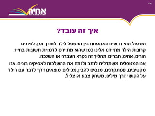 ‫זמן‬ ‫לאורך‬ ‫לילד‬ ‫המטפל‬ ‫בין‬ ‫המתפתח‬ ‫שיח‬ ‫דו‬ ‫הוא‬ ‫הטיפול‬.‫לעיתים‬
‫חשובות‬ ‫לדמויות‬ ‫מתייחס‬ ‫שהוא‬ ‫כמו‬ ‫אלינו‬ ‫מתייחס‬ ‫הילד‬ ‫קרובות‬‫בחייו‬:
‫הורים‬,‫אחים‬,‫חברים‬.‫השלכה‬ ‫או‬ ‫העברה‬ ‫נקרא‬ ‫זה‬ ‫תהליך‬.
‫בונים‬ ‫לאפיקים‬ ‫ההשלכות‬ ‫את‬ ‫ולנתח‬ ‫לנתב‬ ‫משתדלים‬ ‫המטפלים‬ ‫אנו‬.‫אנו‬
‫מקשיבים‬,‫מסתקרנים‬,‫להבין‬ ‫מנסים‬,‫מכילים‬,‫הילד‬ ‫עם‬ ‫לדבר‬ ‫דרך‬ ‫מוצאים‬
‫דרך‬ ‫הקושי‬ ‫על‬‫מילים‬,‫צליל‬ ‫או‬ ‫צבע‬ ‫משחק‬.
‫עובד‬ ‫זה‬ ‫איך‬?
 