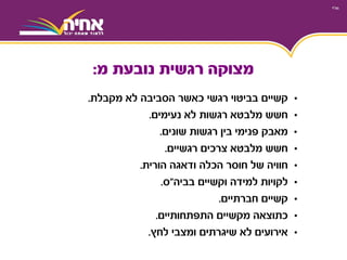 •‫קשיים‬‫לא‬ ‫הסביבה‬ ‫כאשר‬ ‫רגשי‬ ‫בביטוי‬‫מקבלת‬.
•‫מלבטא‬ ‫חשש‬‫לא‬ ‫רגשות‬‫נעימים‬.
•‫מאבק‬‫רגשות‬ ‫בין‬ ‫פנימי‬‫שונים‬.
•‫מלבטא‬ ‫חשש‬‫צרכים‬‫רגשיים‬.
•‫חוויה‬‫ודאגה‬ ‫הכלה‬ ‫חוסר‬ ‫של‬‫הורית‬.
•‫לקויות‬‫וקשיים‬ ‫למידה‬‫בביה‬"‫ס‬.
•‫חברתיים‬ ‫קשיים‬.
•‫כתוצאה‬‫מקשיים‬‫התפתחותיים‬.
•‫אירועים‬‫ומצבי‬ ‫שיגרתים‬ ‫לא‬‫לחץ‬.
‫מ‬ ‫נובעת‬ ‫רגשית‬ ‫מצוקה‬:
 