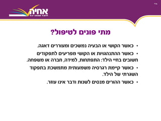•‫ומעוררים‬ ‫נמשכים‬ ‫הבעיה‬ ‫או‬ ‫הקושי‬ ‫כאשר‬‫דאגה‬.
•‫כאשר‬‫לתפקודים‬ ‫מפריעים‬ ‫הקושי‬ ‫או‬ ‫ההתנהגויות‬
‫בחיי‬ ‫חשובים‬‫הילד‬:‫התפתחות‬,‫למידה‬,‫חברה‬‫משפחה‬ ‫או‬.
•‫כאשר‬‫בתפקוד‬ ‫מתמשכת‬ ‫משמעותית‬ ‫רגרסיה‬ ‫קיימת‬
‫השגרתי‬‫הילד‬ ‫של‬.
•‫כאשר‬‫עוזר‬ ‫אינו‬ ‫ודבר‬ ‫לשנות‬ ‫מנסים‬ ‫ההורים‬.
‫לטיפול‬ ‫פונים‬ ‫מתי‬?
 