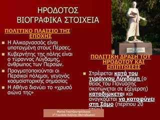 ΗΡΟΔΟΤΟΣ(485-421/415 π.χ.)
ΒΙΟΓΡΑΦΙΚΑ ΣΤΟΙΧΕΙΑ
ΟΙΚΟΓΕΝΕΙΑ
ΛΥΞΟΣ (πατέρας)
ΔΡΥΩ (μητέρα)
ΘΕΟΔΩΡΟΣ (αδελφός)
ΠΑΝΥΑΣΗΣ (θείος)
 Τα ονόματα της οικογένειας υποδηλώνουν ελληνική
και καρική καταγωγή.
 Η οικογένεια υπήρξε επιφανής και φιλομαθής.
 Ο Πανύασης (επικός ποιητής και χρησμολόγος)
επηρέασε τον Ηρόδοτο πολιτικά (αγάπη για την
ελευθερία) και πνευματικά (μελέτη και γνώση της
επικής ποίησης και ευσέβεια προς τους θεούς).
Ματίνα Γκούτζιου-φιλόλογος
Φιλολογικές σταγόνες στον ωκεανό
 
