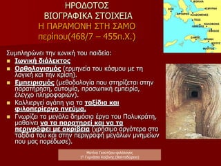 ΗΡΟΔΟΤΟΣ
ΒΙΟΓΡΑΦΙΚΑ ΣΤΟΙΧΕΙΑ
ΠΟΛΙΤΙΚΟ ΠΛΑΙΣΙΟ ΤΗΣ
ΕΠΟΧΗΣ
 Η Αλικαρνασσός είναι
υποταγμένη στους Πέρσες.
 Κυβερνήτης της πόλης είναι
ο τύραννος Λύγδαμης,
άνθρωπος των Περσών.
 Πραγματοποιούνται οι
Περσικοί πόλεμοι, γεγονός
κοσμοϊστορικής σημασίας
 Η Αθήνα διανύει το «χρυσό
αιώνα της»
ΠΟΛΙΤΙΚΗ ΔΡΑΣΗ ΤΟΥ
ΗΡΟΔΟΤΟΥ ΚΑΙ
ΕΠΙΠΤΩΣΕΙΣ
 Στρέφεται κατά του
τυράννου Λύγδαμη (ο
θείος του Πανύασης
σκοτώνεται σε εξέγερση)
καταδιώκεται και
αναγκάζεται να καταφύγει
στη Σάμο (περίπου 20
ετών)
Ματίνα Γκούτζιου-φιλόλογος
Φιλολογικές σταγόνες στον ωκεανό
 