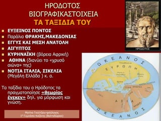 ΗΡΟΔΟΤΟΣ
ΒΙΟΓΡΑΦΙΚΑ ΣΤΟΙΧΕΙΑ
Η ΠΑΡΑΜΟΝΗ ΣΤΗ ΣΑΜΟ
περίπου(468/7 – 455π.Χ.)
Συμπληρώνει την ιωνική του παιδεία:
 Ιωνική διάλεκτος
 Ορθολογισμός (ερμηνεία του κόσμου με τη
λογική και την κρίση).
 Εμπειρισμός (μεθοδολογία που στηρίζεται στην
παρατήρηση, αυτοψία, προσωπική εμπειρία,
έλεγχο πληροφοριών).
 Καλλιεργεί αγάπη για τα ταξίδια και
φιλοπερίεργο πνεύμα.
 Γνωρίζει τα μεγάλα δημόσια έργα του Πολυκράτη,
μαθαίνει να τα παρατηρεί και να τα
περιγράφει με ακρίβεια (χρήσιμο αργότερα στα
ταξίδια του και στην περιγραφή μεγάλων μνημείων
που μας παρέδωσε).
Ματίνα Γκούτζιου-φιλόλογος
Φιλολογικές σταγόνες στον ωκεανό
 
