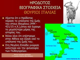 ΗΡΟΔΟΤΟΣ
ΒΙΟΓΡΑΦΙΚΑ ΣΤΟΙΧΕΙΑ
ΠΑΡΑΜΟΝΗ ΣΤΗΝ ΑΘΗΝΑ
 Συμπληρώνει τη μόρφωση
του, καθώς η Αθήνα αποτελεί
πνευματικό κέντρο της εποχής.
 Γνωρίζει και συνδέεται με
σπουδαίες προσωπικότητες
της εποχής (Περικλής, Σοφοκλής,
Πρωταγόρας).
 Γνωρίζεται καλύτερα με την
Ιπποκρατική Σχολή
(ενδιαφέρον στο έργο του
Ηροδότου για ιατρικές ιδέες).
 Στο πλαίσιο της πανελλήνιας
πολιτικής του Περικλή, παίρνει
μέρος σε αποστολή για την
ίδρυση των Θουρίων στην
Ιταλία (444 π.Χ.), όπου και
εγκαθίσταται.
Ματίνα Γκούτζιου-φιλόλογος
Φιλολογικές σταγόνες στον ωκεανό
 