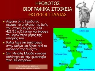 ΗΡΟΔΟΤΟΣ
ΒΙΟΓΡΑΦΙΚΑ ΣΤΟΙΧΕΙΑ
ΘΟΥΡΙΟΙ ΙΤΑΛΙΑΣ
 Λέγεται ότι ο Ηρόδοτος
πέρασε το υπόλοιπο της ζωής
του στους Θουρίους (444 -
421/15 π.Χ.),όπου και έγραψε
το μεγαλύτερο μέρος της
ιστορίας του.
 Άλλοι λένε ότι επέστρεψε
στην Αθήνα και έζησε εκεί το
υπόλοιπο της ζωής του.
 Στη Μεγάλη Ελλάδα γνώρισε
καλύτερα και την φιλοσοφία
των Πυθαγορείων.
Ματίνα Γκούτζιου-φιλόλογος
Φιλολογικές σταγόνες στον ωκεανό
 