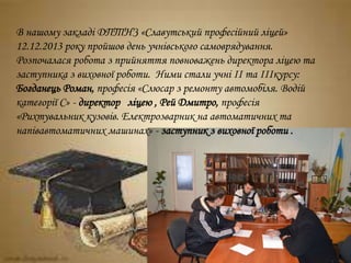 В нашому закладі ДПТНЗ «Славутський професійний ліцей»
12.12.2013 року пройшов день учнівського самоврядування.
Розпочалася робота з прийняття повноважень директора ліцею та
заступника з виховної роботи. Ними стали учні ІІ та ІІІкурсу:
Богданець Роман, професія «Слюсар з ремонту автомобіля. Водій
категорії С» - директор ліцею , Рей Дмитро, професія
«Рихтувальник кузовів. Електрозварник на автоматичних та
напівавтоматичних машинах» - заступник з виховної роботи .
 