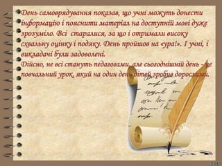 День самоврядування показав, що учні можуть донести
інформацію і пояснити матеріал на доступній мові дуже
зрозуміло. Всі старалися, за що і отримали високу
схвальну оцінку і подяку. День пройшов на «ура!». І учні, і
викладачі були задоволені.
Дійсно, не всі стануть педагогами, але сьогоднішній день - це
повчальний урок, який на один день дітей зробив дорослими.
 