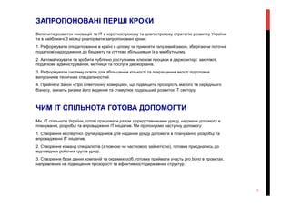 ЗАПРОПОНОВАНІ ПЕРШІ КРОКИ
Включити розвиток інновацій та ІТ в короткострокову та довгострокову стратегію розвитку України
та в найближчі 3 місяці реалізувати запропоновані кроки:
1. Реформувати оподаткування в країні в цілому чи прийняти галузевий закон, зберігаючи поточні
податкові надходження до бюджету та суттєво збільшивши їх у майбутньому.
2. Автоматизувати та зробити публічно доступними ключові процеси в держсекторі: закупівлі,
податкове адміністрування, митниця та послуги держорганів.
3. Реформувати систему освіти для збільшення кількості та покращення якості підготовки
випускників технічних спеціальностей.
4. Прийняти Закон «Про електронну комерцію», що підвищить прозорість малого та середнього
бізнесу, знизить ризики його ведення та стимулює подальший розвиток ІТ сектору.
ЧИМ ІТ СПІЛЬНОТА ГОТОВА ДОПОМОГТИ
Ми, ІТ спільнота України, готові працювати разом з представниками уряду, надаючи допомогу в
плануванні, розробці та впровадженні ІТ ініціатив. Ми пропонуємо наступну допомогу:
1. Створення експертної групи радників для надання уряду допомоги в плануванні, розробці та
впровадженні ІТ ініціатив.
2. Створення команд спеціалістів (з повною чи частковою зайнятістю), готових приєднатись до
відповідних робочих груп в уряді.
3. Створення бази даних компаній та окремих осіб, готових приймати участь pro bono в проектах,
направлених на підвищення прозорості та ефективності державних структур.
3
 